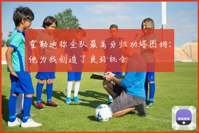 霍勒迪称全队最高分归功塔图姆：他为我创造了良好机会