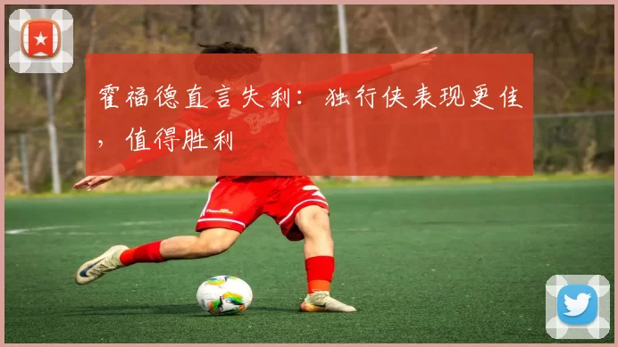 霍福德直言失利：独行侠表现更佳，值得胜利