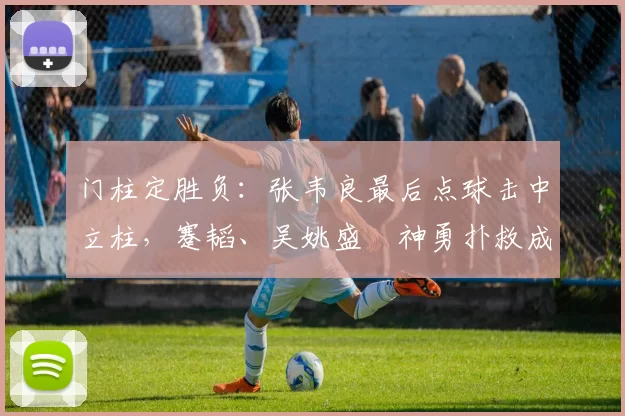 门柱定胜负：张韦良最后点球击中立柱，蹇韬、吴姚盛瑄神勇扑救成关键