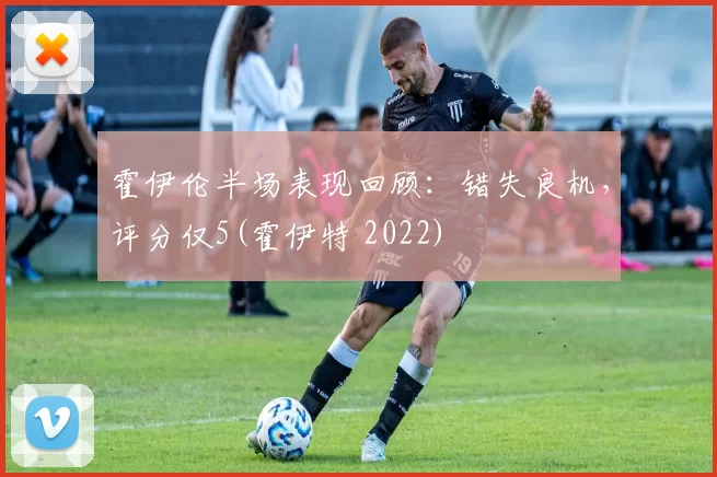 霍伊伦半场表现回顾：错失良机，评分仅5(霍伊特 2022)