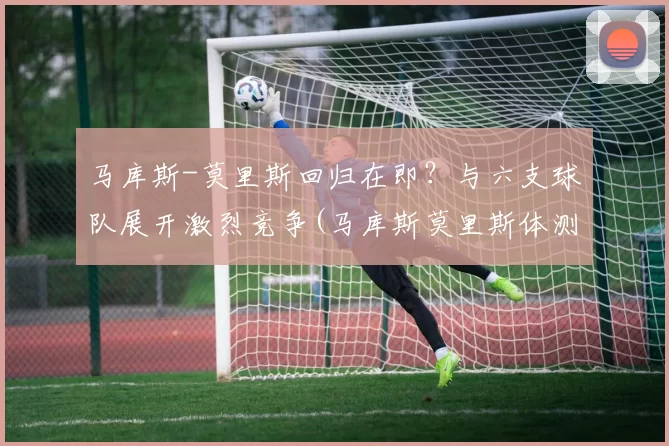 马库斯-莫里斯回归在即？与六支球队展开激烈竞争(马库斯莫里斯体测)