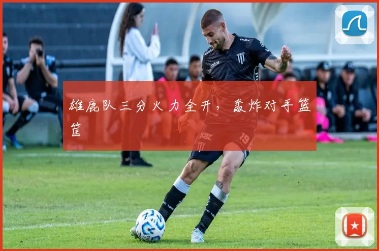 雄鹿队三分火力全开，轰炸对手篮筐